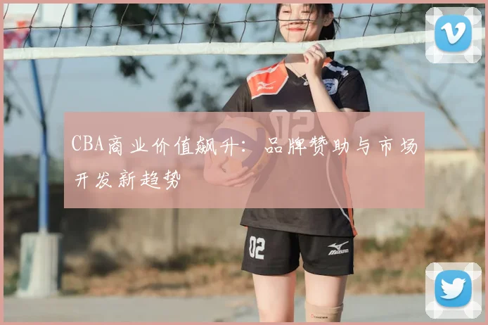 CBA商业价值飙升:品牌赞助与市场开发新趋势