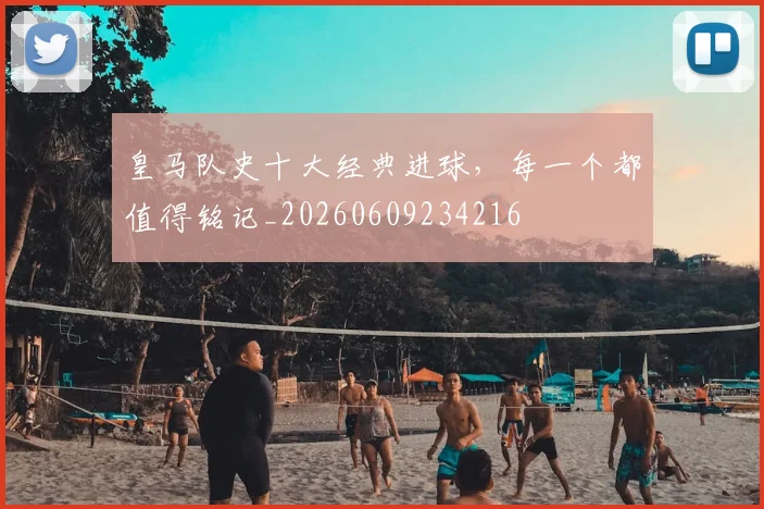 皇马队史十大经典进球,每一个都值得铭记_20260609234216