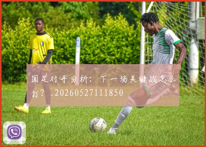 国足对手分析：下一场关键战怎么打？_20260527111850