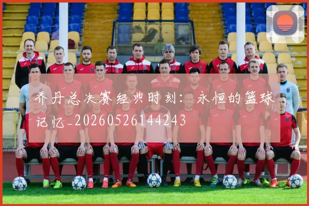 乔丹总决赛经典时刻:永恒的篮球记忆_20260526144243