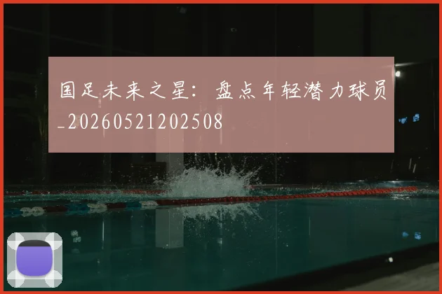 国足未来之星：盘点年轻潜力球员_20260521202508