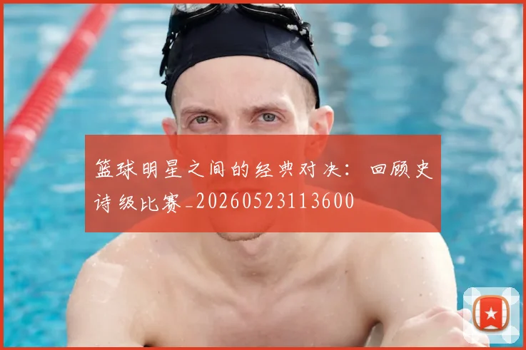 篮球明星之间的经典对决:回顾史诗级比赛_20260523113600