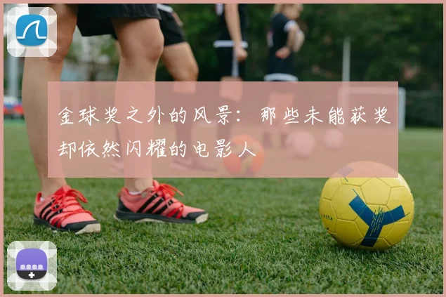 金球奖之外的风景:那些未能获奖却依然闪耀的电影人
