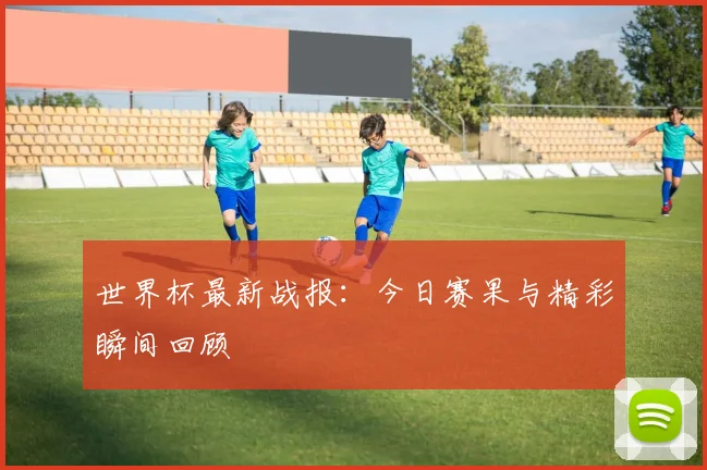 世界杯最新战报:今日赛果与精彩瞬间回顾