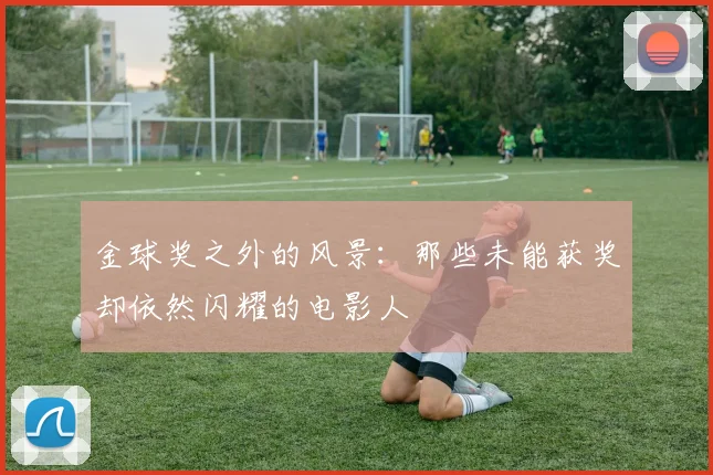 金球奖之外的风景:那些未能获奖却依然闪耀的电影人