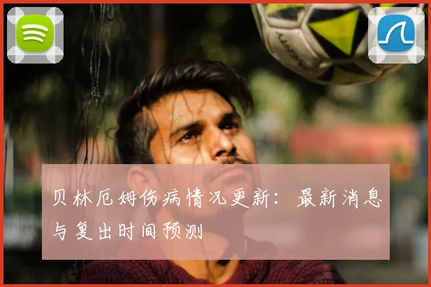 贝林厄姆伤病情况更新：最新消息与复出时间预测