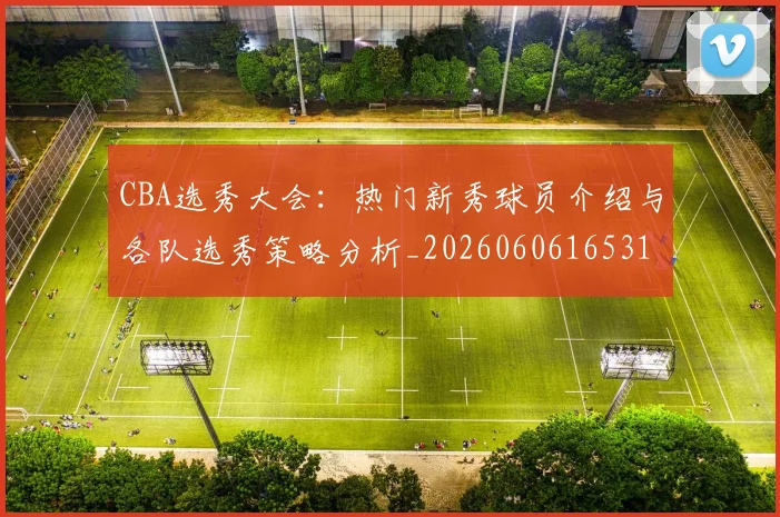 CBA选秀大会:热门新秀球员介绍与各队选秀策略分析_20260606165318