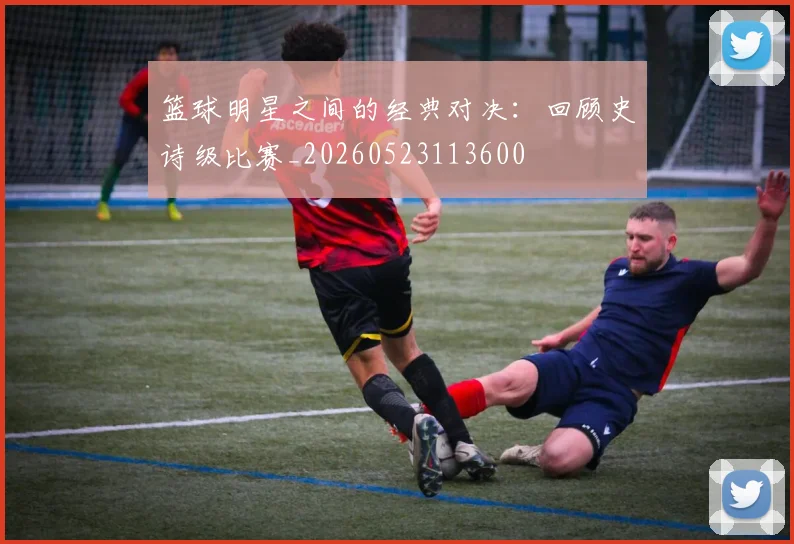 篮球明星之间的经典对决:回顾史诗级比赛_20260523113600