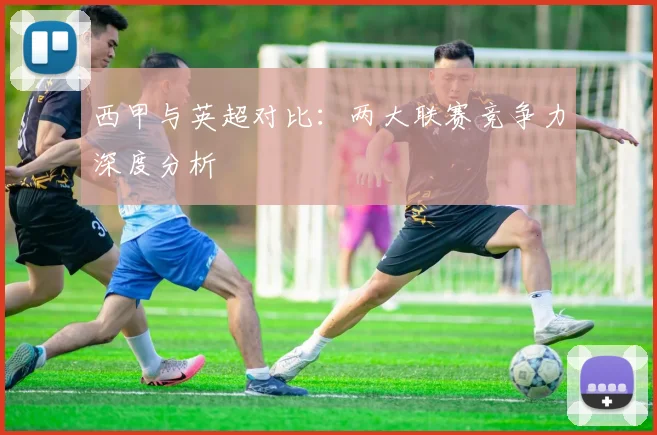 西甲与英超对比：两大联赛竞争力深度分析