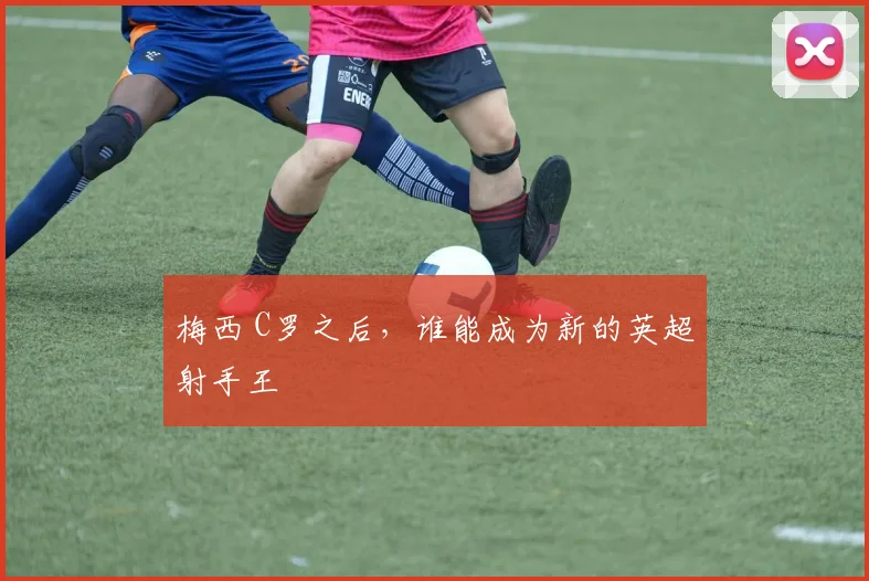 梅西 C罗之后,谁能成为新的英超射手王